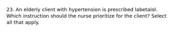 23. An elderly client with hypertension is prescribed labetalol. Which instruction should the nurse prioritize for the client? Select all that apply.