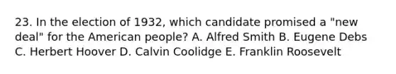 23. In the election of 1932, which candidate promised a "new deal" for <a href='https://www.questionai.com/knowledge/keiVE7hxWY-the-american' class='anchor-knowledge'>the american</a> people? A. Alfred Smith B. Eugene Debs C. Herbert Hoover D. <a href='https://www.questionai.com/knowledge/ksgjn48mTE-calvin-coolidge' class='anchor-knowledge'>calvin coolidge</a> E. Franklin Roosevelt