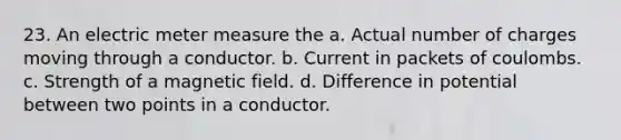 23. An electric meter measure the a. Actual number of charges moving through a conductor. b. Current in packets of coulombs. c. Strength of a magnetic field. d. Difference in potential between two points in a conductor.