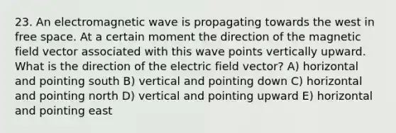 23. An electromagnetic wave is propagating towards the west in free space. At a certain moment the direction of the magnetic field vector associated with this wave points vertically upward. What is the direction of the electric field vector? A) horizontal and pointing south B) vertical and pointing down C) horizontal and pointing north D) vertical and pointing upward E) horizontal and pointing east