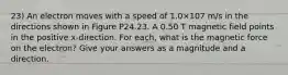 23) An electron moves with a speed of 1.0×107 m/s in the directions shown in Figure P24.23. A 0.50 T magnetic field points in the positive x-direction. For each, what is the magnetic force on the electron? Give your answers as a magnitude and a direction.