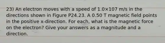 23) An electron moves with a speed of 1.0×107 m/s in the directions shown in Figure P24.23. A 0.50 T magnetic field points in the positive x-direction. For each, what is the magnetic force on the electron? Give your answers as a magnitude and a direction.