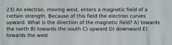 23) An electron, moving west, enters a magnetic field of a certain strength. Because of this field the electron curves upward. What is the direction of the magnetic field? A) towards the north B) towards the south C) upward D) downward E) towards the west