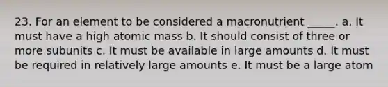 23. For an element to be considered a macronutrient _____. a. It must have a high atomic mass b. It should consist of three or more subunits c. It must be available in large amounts d. It must be required in relatively large amounts e. It must be a large atom