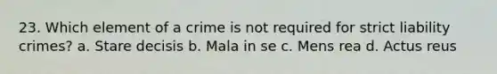 23. Which element of a crime is not required for strict liability crimes? a. Stare decisis b. Mala in se c. <a href='https://www.questionai.com/knowledge/kd5Z8s0bG3-mens-rea' class='anchor-knowledge'>mens rea</a> d. <a href='https://www.questionai.com/knowledge/kq00dAPSoJ-actus-reus' class='anchor-knowledge'>actus reus</a>