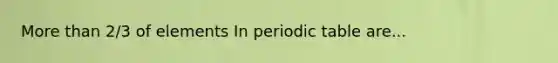 More than 2/3 of elements In periodic table are...