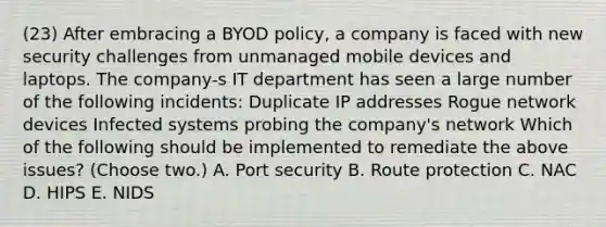 (23) After embracing a BYOD policy, a company is faced with new security challenges from unmanaged mobile devices and laptops. The company-s IT department has seen a large number of the following incidents: Duplicate IP addresses Rogue network devices Infected systems probing the company's network Which of the following should be implemented to remediate the above issues? (Choose two.) A. Port security B. Route protection C. NAC D. HIPS E. NIDS