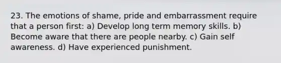 23. The emotions of shame, pride and embarrassment require that a person first: a) Develop long term memory skills. b) Become aware that there are people nearby. c) Gain self awareness. d) Have experienced punishment.