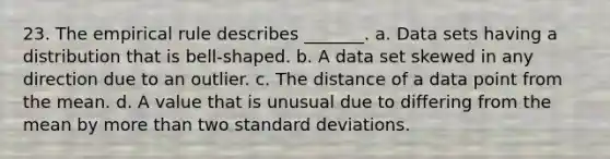 23. The empirical rule describes _______. a. Data sets having a distribution that is bell-shaped. b. A data set skewed in any direction due to an outlier. c. The distance of a data point from the mean. d. A value that is unusual due to differing from the mean by more than two standard deviations.