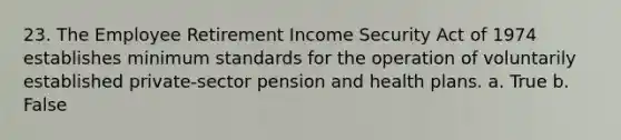 23. The Employee Retirement Income Security Act of 1974 establishes minimum standards for the operation of voluntarily established private-sector pension and health plans. a. True b. False