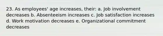 23. As employees' age increases, their: a. Job involvement decreases b. Absenteeism increases c. Job satisfaction increases d. Work motivation decreases e. Organizational commitment decreases