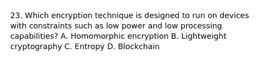 23. Which encryption technique is designed to run on devices with constraints such as low power and low processing capabilities? A. Homomorphic encryption B. Lightweight cryptography C. Entropy D. Blockchain