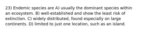 23) Endemic species are A) usually the dominant species within an ecosystem. B) well-established and show the least risk of extinction. C) widely distributed, found especially on large continents. D) limited to just one location, such as an island.