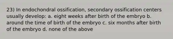 23) In endochondral ossification, secondary ossification centers usually develop: a. eight weeks after birth of the embryo b. around the time of birth of the embryo c. six months after birth of the embryo d. none of the above