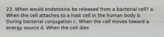 23. When would endotoxins be released from a bacterial cell? a. When the cell attaches to a host cell in the human body b. During bacterial conjugation c. When the cell moves toward a energy source d. When the cell dies