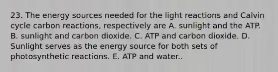 23. The energy sources needed for the light reactions and Calvin cycle carbon reactions, respectively are A. sunlight and the ATP. B. sunlight and carbon dioxide. C. ATP and carbon dioxide. D. Sunlight serves as the energy source for both sets of photosynthetic reactions. E. ATP and water..