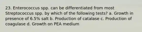 23. Enterococcus spp. can be differentiated from most Streptococcus spp. by which of the following tests? a. Growth in presence of 6.5% salt b. Production of catalase c. Production of coagulase d. Growth on PEA medium