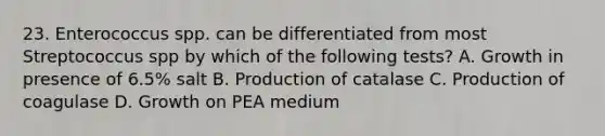 23. Enterococcus spp. can be differentiated from most Streptococcus spp by which of the following tests? A. Growth in presence of 6.5% salt B. Production of catalase C. Production of coagulase D. Growth on PEA medium