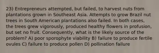 23) Entrepreneurs attempted, but failed, to harvest nuts from plantations grown in Southeast Asia. Attempts to grow Brazil nut trees in South American plantations also failed. In both cases, the trees grew vigorously, produced healthy flowers in profusion, but set no fruit. Consequently, what is the likely source of the problem? A) poor sporophyte viability B) failure to produce fertile ovules C) failure to produce pollen D) pollination failure