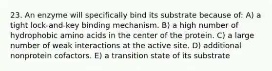 23. An enzyme will specifically bind its substrate because of: A) a tight lock-and-key binding mechanism. B) a high number of hydrophobic amino acids in the center of the protein. C) a large number of weak interactions at the active site. D) additional nonprotein cofactors. E) a transition state of its substrate