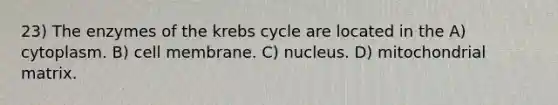 23) The enzymes of the <a href='https://www.questionai.com/knowledge/kqfW58SNl2-krebs-cycle' class='anchor-knowledge'>krebs cycle</a> are located in the A) cytoplasm. B) cell membrane. C) nucleus. D) mitochondrial matrix.