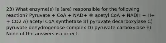 23) What enzyme(s) is (are) responsible for the following reaction? Pyruvate + CoA + NAD+ ® acetyl CoA + NADH + H+ + CO2 A) acetyl CoA synthetase B) pyruvate decarboxylase C) pyruvate dehydrogenase complex D) pyruvate carboxylase E) None of the answers is correct.