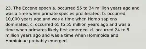 23. The Eocene epoch a. occurred 55 to 34 million years ago and was a time when primate species proliferated. b. occurred 10,000 years ago and was a time when Homo sapiens dominated. c. occurred 65 to 55 million years ago and was a time when primates likely first emerged. d. occurred 24 to 5 million years ago and was a time when Hominoida and Homininae probably emerged.