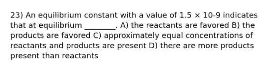 23) An equilibrium constant with a value of 1.5 × 10-9 indicates that at equilibrium ________. A) the reactants are favored B) the products are favored C) approximately equal concentrations of reactants and products are present D) there are more products present than reactants