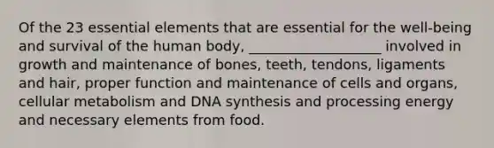 Of the 23 essential elements that are essential for the well-being and survival of the human body, ___________________ involved in growth and maintenance of bones, teeth, tendons, ligaments and hair, proper function and maintenance of cells and organs, cellular metabolism and DNA synthesis and processing energy and necessary elements from food.