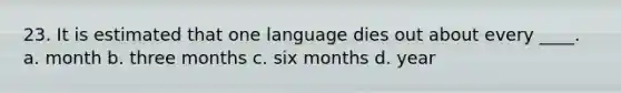 23. It is estimated that one language dies out about every ____. a. month b. three months c. six months d. year