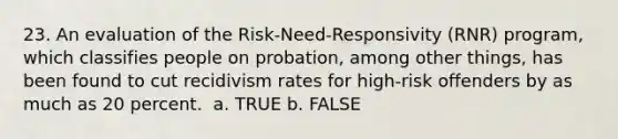 23. An evaluation of the Risk-Need-Responsivity (RNR) program, which classifies people on probation, among other things, has been found to cut recidivism rates for high-risk offenders by as much as 20 percent. ​ a. TRUE b. FALSE