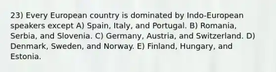 23) Every European country is dominated by Indo-European speakers except A) Spain, Italy, and Portugal. B) Romania, Serbia, and Slovenia. C) Germany, Austria, and Switzerland. D) Denmark, Sweden, and Norway. E) Finland, Hungary, and Estonia.