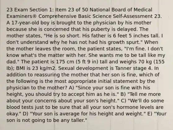 23 Exam Section 1: Item 23 of 50 National Board of Medical Examiners® Comprehensive Basic Science Self-Assessment 23. A 17-year-old boy is brought to the physician by his mother because she is concerned that his puberty is delayed. The mother states, "He is so short. His father is 6 feet 5 inches tall. I don't understand why he has not had his growth spurt." When the mother leaves the room, the patient states, "I'm fine. I don't know what's the matter with her. She wants me to be tall like my dad." The patient is 175 cm (5 ft 9 in) tall and weighs 70 kg (155 Ib); BMI is 23 kg/m2. Sexual development is Tanner stage 4. In addition to reassuring the mother that her son is fine, which of the following is the most appropriate initial statement by the physician to the mother? A) "Since your son is fine with his height, you should try to accept him as he is." B) "Tell me more about your concerns about your son's height." C) "We'll do some blood tests just to be sure that all your son's hormone levels are okay." D) "Your son is average for his height and weight." E) "Your son is not going to be any taller."