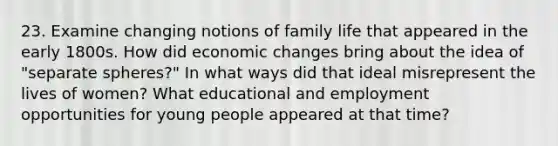 23. Examine changing notions of family life that appeared in the early 1800s. How did economic changes bring about the idea of "separate spheres?" In what ways did that ideal misrepresent the lives of women? What educational and employment opportunities for young people appeared at that time?