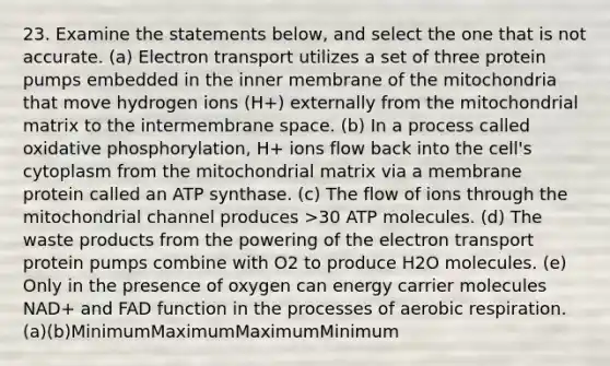 23. Examine the statements below, and select the one that is not accurate. (a) Electron transport utilizes a set of three protein pumps embedded in the inner membrane of the mitochondria that move hydrogen ions (H+) externally from the mitochondrial matrix to the intermembrane space. (b) In a process called oxidative phosphorylation, H+ ions flow back into the cell's cytoplasm from the mitochondrial matrix via a membrane protein called an ATP synthase. (c) The flow of ions through the mitochondrial channel produces >30 ATP molecules. (d) The waste products from the powering of the electron transport protein pumps combine with O2 to produce H2O molecules. (e) Only in the presence of oxygen can energy carrier molecules NAD+ and FAD function in the processes of aerobic respiration. (a)(b)MinimumMaximumMaximumMinimum