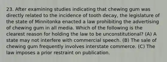 23. After examining studies indicating that chewing gum was directly related to the incidence of tooth decay, the legislature of the state of Minnitonka enacted a law prohibiting the advertising of chewing gum in all media. Which of the following is the clearest reason for holding the law to be unconstitutional? (A) A state may not interfere with commercial speech. (B) The sale of chewing gum frequently involves interstate commerce. (C) The law imposes a prior restraint on publication.