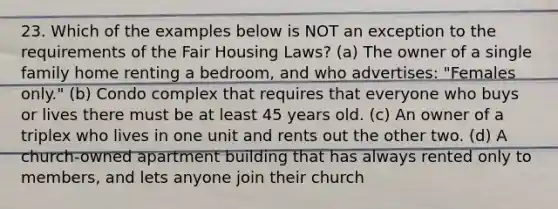 23. Which of the examples below is NOT an exception to the requirements of the Fair Housing Laws? (a) The owner of a single family home renting a bedroom, and who advertises: "Females only." (b) Condo complex that requires that everyone who buys or lives there must be at least 45 years old. (c) An owner of a triplex who lives in one unit and rents out the other two. (d) A church-owned apartment building that has always rented only to members, and lets anyone join their church