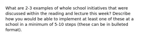 What are 2-3 examples of whole school initiatives that were discussed within the reading and lecture this week? Describe how you would be able to implement at least one of these at a school in a minimum of 5-10 steps (these can be in bulleted format).