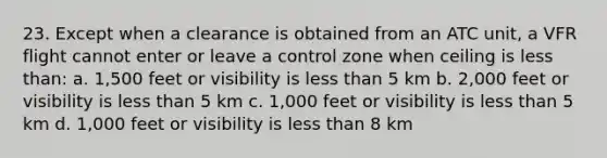 23. Except when a clearance is obtained from an ATC unit, a VFR flight cannot enter or leave a control zone when ceiling is less than: a. 1,500 feet or visibility is less than 5 km b. 2,000 feet or visibility is less than 5 km c. 1,000 feet or visibility is less than 5 km d. 1,000 feet or visibility is less than 8 km