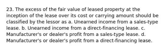 23. The excess of the fair value of leased property at the inception of the lease over its cost or carrying amount should be classified by the lessor as a. Unearned income from a sales-type lease. b. Unearned income from a direct-financing lease. c. Manufacturer's or dealer's profit from a sales-type lease. d. Manufacturer's or dealer's profit from a direct-financing lease.