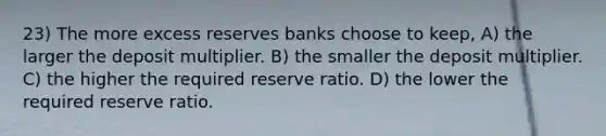 23) The more excess reserves banks choose to keep, A) the larger the deposit multiplier. B) the smaller the deposit multiplier. C) the higher the required reserve ratio. D) the lower the required reserve ratio.