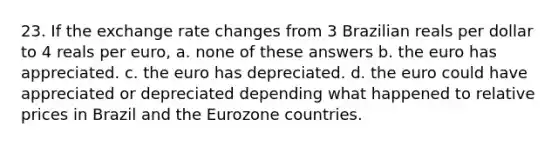 23. If the exchange rate changes from 3 Brazilian reals per dollar to 4 reals per euro, a. none of these answers b. the euro has appreciated. c. the euro has depreciated. d. the euro could have appreciated or depreciated depending what happened to relative prices in Brazil and the Eurozone countries.