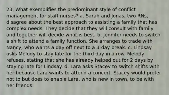 23. What exemplifies the predominant style of conflict management for staff nurses? a. Sarah and Jonas, two RNs, disagree about the best approach to assisting a family that has complex needs. They decide that they will consult with family and together will decide what is best. b. Jennifer needs to switch a shift to attend a family function. She arranges to trade with Nancy, who wants a day off next to a 3-day break. c. Lindsay asks Melody to stay late for the third day in a row. Melody refuses, stating that she has already helped out for 2 days by staying late for Lindsay. d. Lara asks Stacey to switch shifts with her because Lara wants to attend a concert. Stacey would prefer not to but does to enable Lara, who is new in town, to be with her friends.