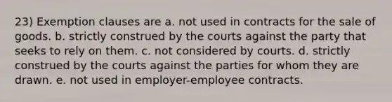 23) Exemption clauses are a. not used in contracts for the sale of goods. b. strictly construed by the courts against the party that seeks to rely on them. c. not considered by courts. d. strictly construed by the courts against the parties for whom they are drawn. e. not used in employer-employee contracts.