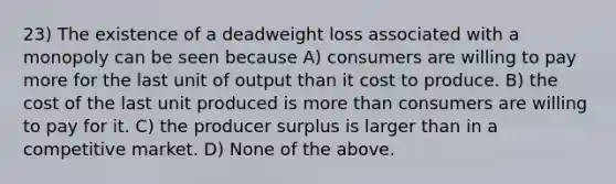 23) The existence of a deadweight loss associated with a monopoly can be seen because A) consumers are willing to pay more for the last unit of output than it cost to produce. B) the cost of the last unit produced is <a href='https://www.questionai.com/knowledge/keWHlEPx42-more-than' class='anchor-knowledge'>more than</a> consumers are willing to pay for it. C) the producer surplus is larger than in a competitive market. D) None of the above.