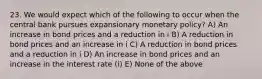 23. We would expect which of the following to occur when the central bank pursues expansionary monetary​ policy? A) An increase in bond prices and a reduction in i B) A reduction in bond prices and an increase in i C) A reduction in bond prices and a reduction in i D) An increase in bond prices and an increase in the interest rate​ (i) E) None of the above