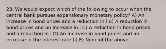 23. We would expect which of the following to occur when the central bank pursues expansionary monetary​ policy? A) An increase in bond prices and a reduction in i B) A reduction in bond prices and an increase in i C) A reduction in bond prices and a reduction in i D) An increase in bond prices and an increase in the interest rate​ (i) E) None of the above