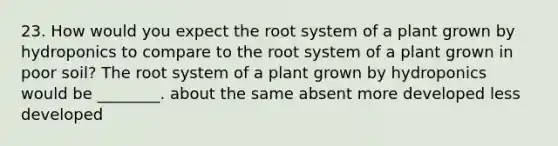 23. How would you expect the root system of a plant grown by hydroponics to compare to the root system of a plant grown in poor soil? The root system of a plant grown by hydroponics would be ________. about the same absent more developed less developed