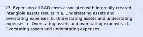 23. Expensing all R&D costs associated with internally created intangible assets results in a. Understating assets and overstating expenses. b. Understating assets and understating expenses. c. Overstating assets and overstating expenses. d. Overstating assets and understating expenses.