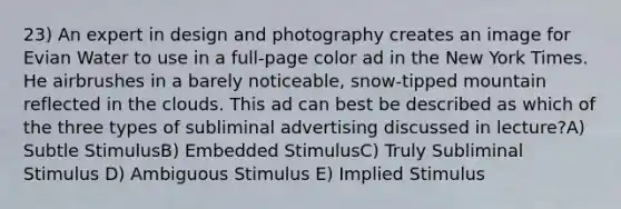 23) An expert in design and photography creates an image for Evian Water to use in a full-page color ad in the New York Times. He airbrushes in a barely noticeable, snow-tipped mountain reflected in the clouds. This ad can best be described as which of the three types of subliminal advertising discussed in lecture?A) Subtle StimulusB) Embedded StimulusC) Truly Subliminal Stimulus D) Ambiguous Stimulus E) Implied Stimulus